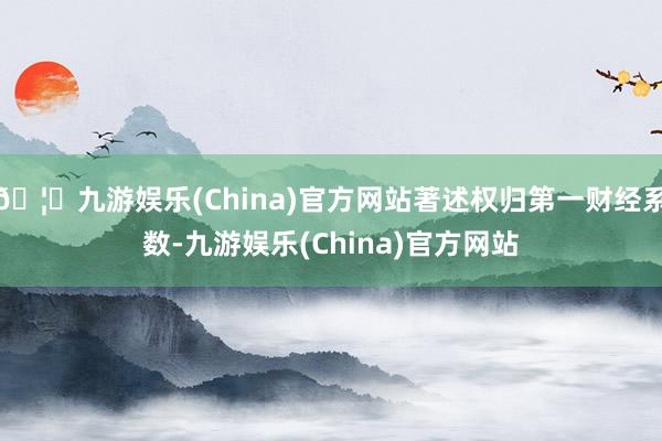 🦄九游娱乐(China)官方网站著述权归第一财经系数-九游娱乐(China)官方网站