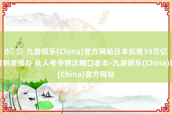 🦄九游娱乐(China)官方网站日本拟推39万亿日元经济刺激操办 众人号令镌汰糊口老本-九游娱乐(China)官方网站