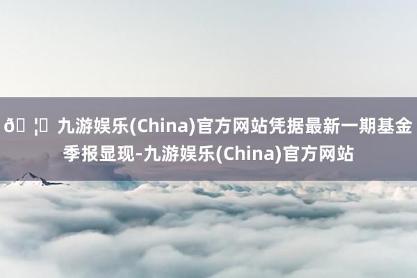 🦄九游娱乐(China)官方网站凭据最新一期基金季报显现-九游娱乐(China)官方网站