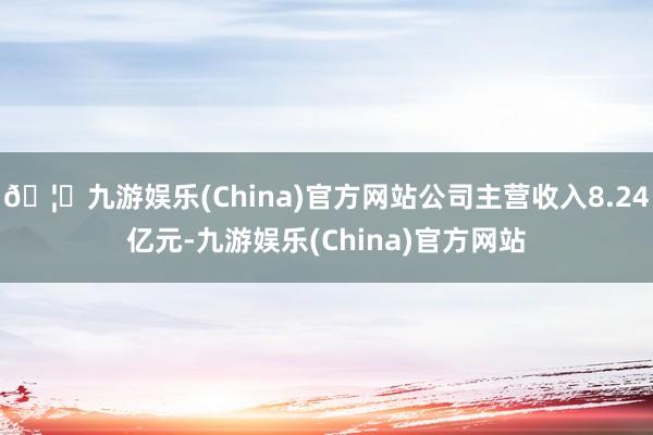 🦄九游娱乐(China)官方网站公司主营收入8.24亿元-九游娱乐(China)官方网站