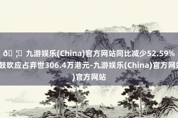 🦄九游娱乐(China)官方网站同比减少52.59%;鼓吹应占弃世306.4万港元-九游娱乐(China)官方网站