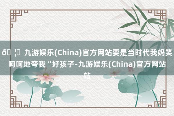 🦄九游娱乐(China)官方网站要是当时代我妈笑呵呵地夸我“好孩子-九游娱乐(China)官方网站