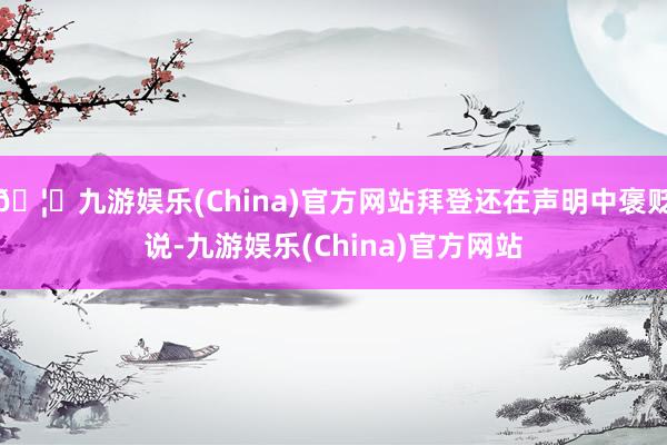 🦄九游娱乐(China)官方网站拜登还在声明中褒贬说-九游娱乐(China)官方网站