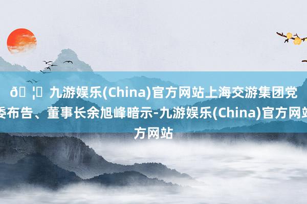 🦄九游娱乐(China)官方网站　　上海交游集团党委布告、董事长余旭峰暗示-九游娱乐(China)官方网站