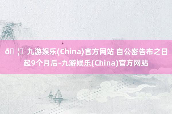 🦄九游娱乐(China)官方网站 　　自公密告布之日起9个月后-九游娱乐(China)官方网站