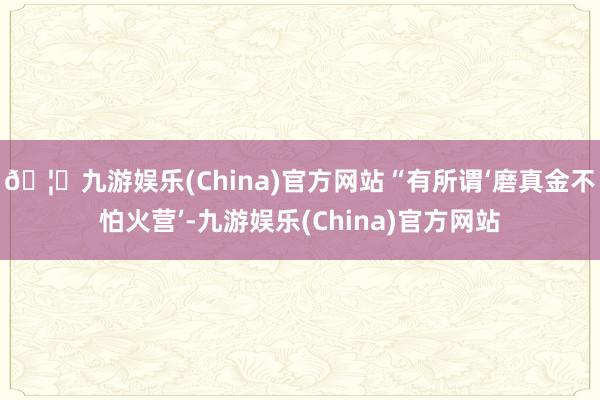 🦄九游娱乐(China)官方网站“有所谓‘磨真金不怕火营’-九游娱乐(China)官方网站