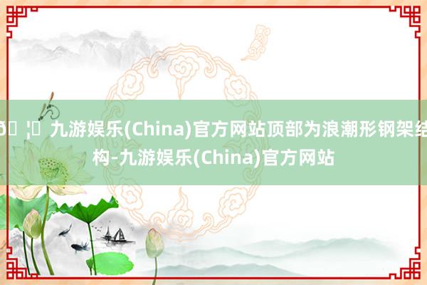 🦄九游娱乐(China)官方网站顶部为浪潮形钢架结构-九游娱乐(China)官方网站