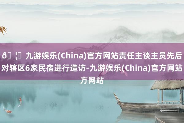 🦄九游娱乐(China)官方网站责任主谈主员先后对辖区6家民宿进行造访-九游娱乐(China)官方网站