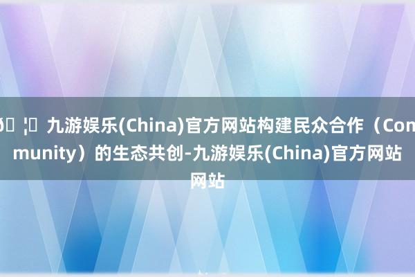 🦄九游娱乐(China)官方网站构建民众合作（Community）的生态共创-九游娱乐(China)官方网站