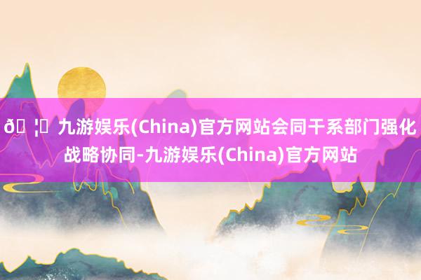 🦄九游娱乐(China)官方网站会同干系部门强化战略协同-九游娱乐(China)官方网站