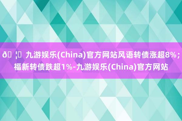 🦄九游娱乐(China)官方网站风语转债涨超8%；福新转债跌超1%-九游娱乐(China)官方网站