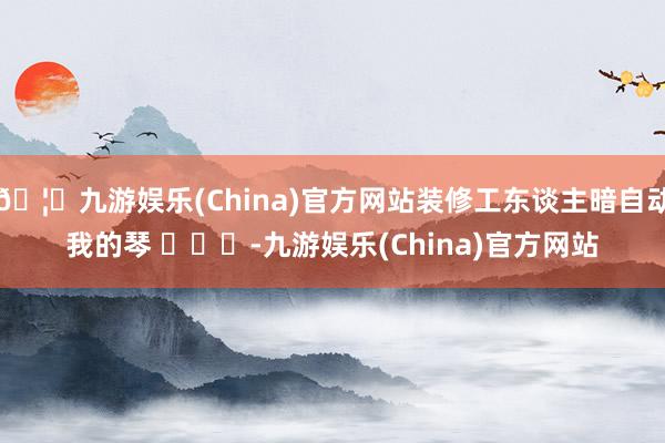 🦄九游娱乐(China)官方网站装修工东谈主暗自动我的琴 ​​​-九游娱乐(China)官方网站