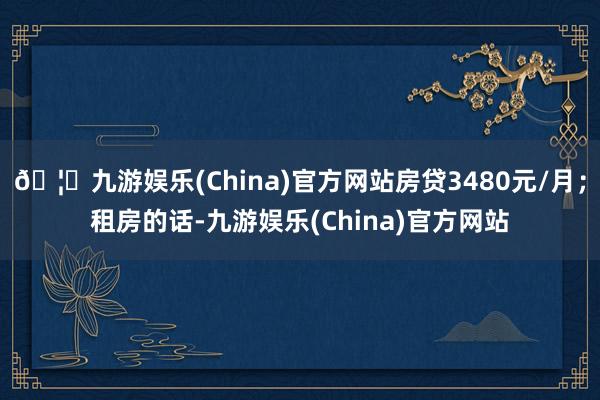 🦄九游娱乐(China)官方网站房贷3480元/月；租房的话-九游娱乐(China)官方网站