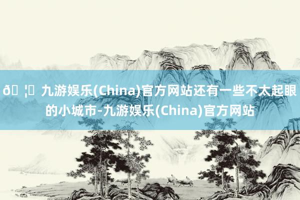 🦄九游娱乐(China)官方网站还有一些不太起眼的小城市-九游娱乐(China)官方网站