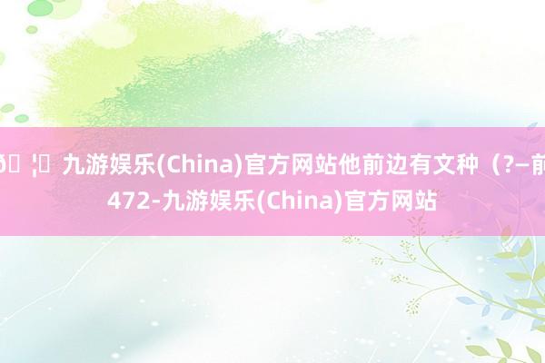 🦄九游娱乐(China)官方网站他前边有文种（?—前472-九游娱乐(China)官方网站