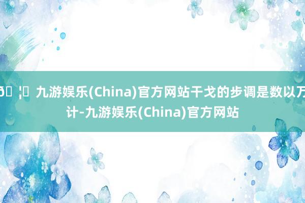 🦄九游娱乐(China)官方网站干戈的步调是数以万计-九游娱乐(China)官方网站