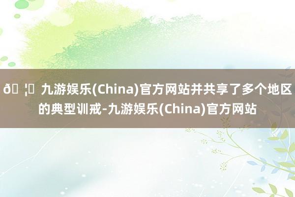 🦄九游娱乐(China)官方网站并共享了多个地区的典型训戒-九游娱乐(China)官方网站