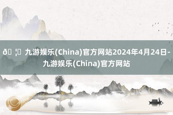 🦄九游娱乐(China)官方网站2024年4月24日-九游娱乐(China)官方网站