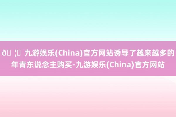 🦄九游娱乐(China)官方网站诱导了越来越多的年青东说念主购买-九游娱乐(China)官方网站