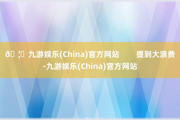 🦄九游娱乐(China)官方网站        提到大浪费-九游娱乐(China)官方网站