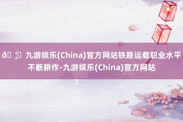 🦄九游娱乐(China)官方网站铁路运载职业水平不断耕作-九游娱乐(China)官方网站