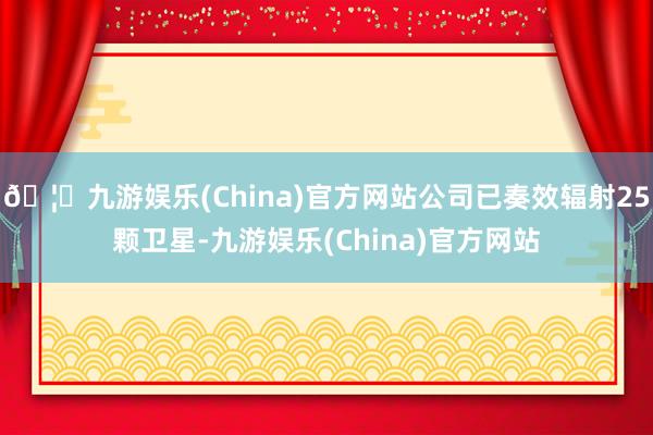 🦄九游娱乐(China)官方网站公司已奏效辐射25颗卫星-九游娱乐(China)官方网站