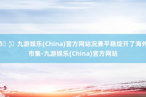 🦄九游娱乐(China)官方网站况兼平稳绽开了海外市集-九游娱乐(China)官方网站