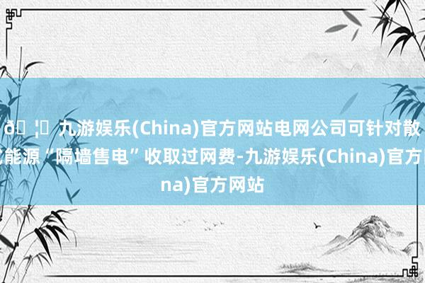 🦄九游娱乐(China)官方网站电网公司可针对散布式能源“隔墙售电”收取过网费-九游娱乐(China)官方网站