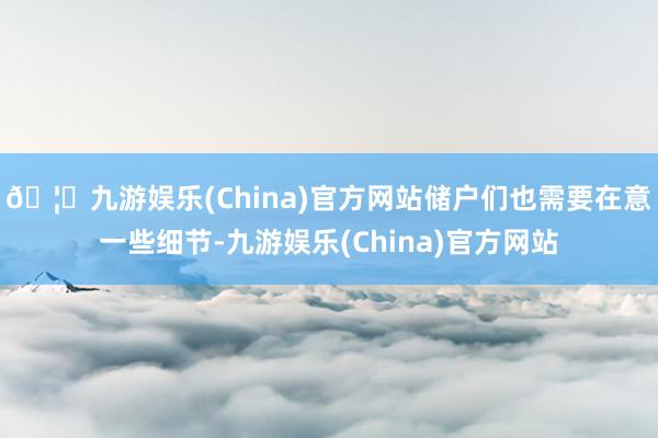 🦄九游娱乐(China)官方网站储户们也需要在意一些细节-九游娱乐(China)官方网站