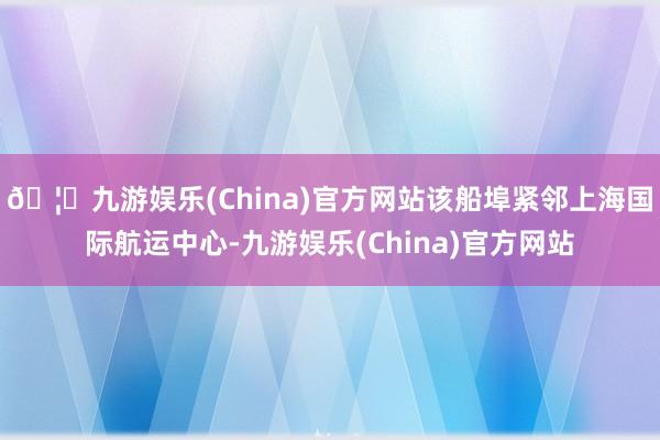 🦄九游娱乐(China)官方网站该船埠紧邻上海国际航运中心-九游娱乐(China)官方网站