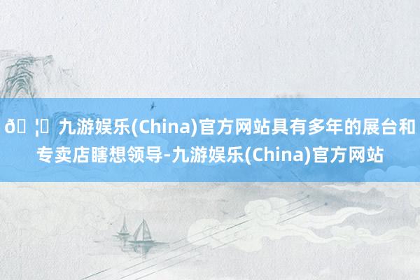 🦄九游娱乐(China)官方网站具有多年的展台和专卖店瞎想领导-九游娱乐(China)官方网站