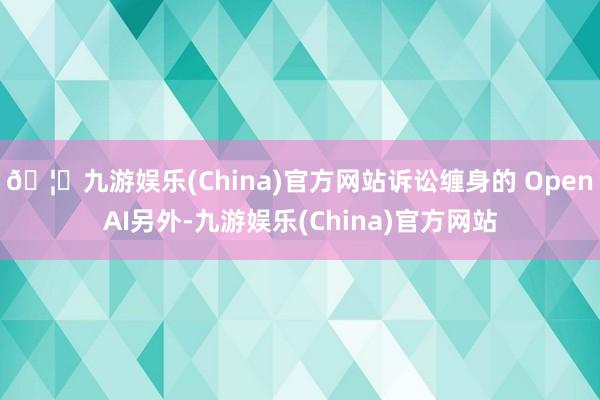 🦄九游娱乐(China)官方网站诉讼缠身的 OpenAI另外-九游娱乐(China)官方网站