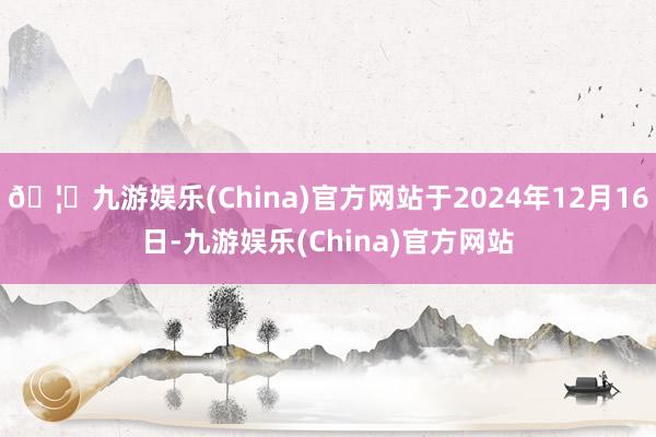 🦄九游娱乐(China)官方网站于2024年12月16日-九游娱乐(China)官方网站