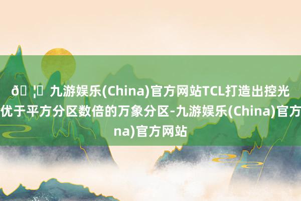 🦄九游娱乐(China)官方网站TCL打造出控光后果优于平方分区数倍的万象分区-九游娱乐(China)官方网站