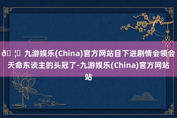 🦄九游娱乐(China)官方网站目下进剧情会领会天命东谈主的头冠了-九游娱乐(China)官方网站