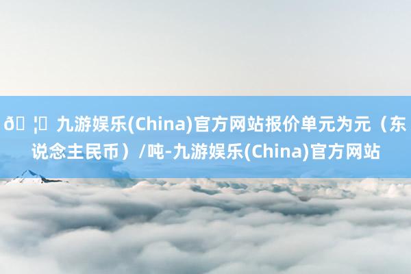 🦄九游娱乐(China)官方网站报价单元为元（东说念主民币）/吨-九游娱乐(China)官方网站