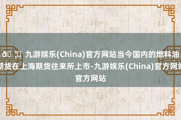 🦄九游娱乐(China)官方网站当今国内的燃料油期货在上海期货往来所上市-九游娱乐(China)官方网站