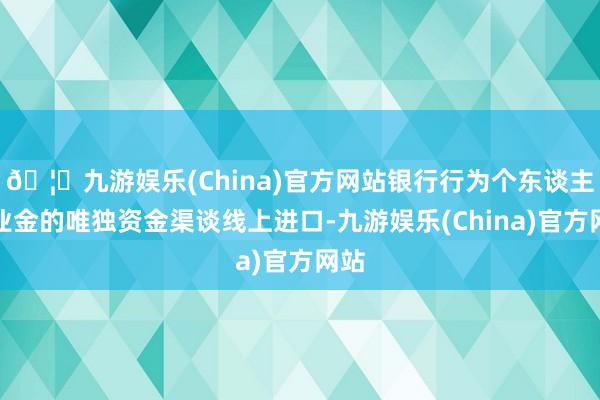 🦄九游娱乐(China)官方网站银行行为个东谈主待业金的唯独资金渠谈线上进口-九游娱乐(China)官方网站