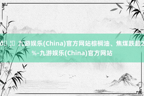 🦄九游娱乐(China)官方网站棕榈油、焦煤跌超2%-九游娱乐(China)官方网站