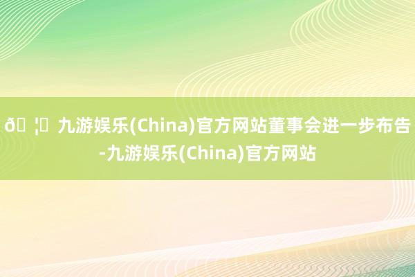 🦄九游娱乐(China)官方网站　　董事会进一步布告-九游娱乐(China)官方网站