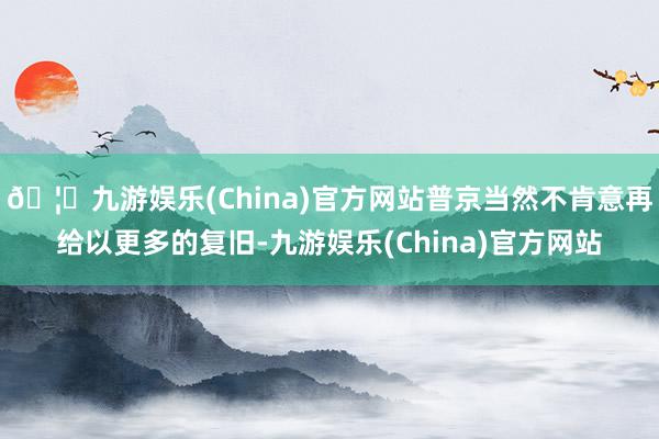 🦄九游娱乐(China)官方网站普京当然不肯意再给以更多的复旧-九游娱乐(China)官方网站