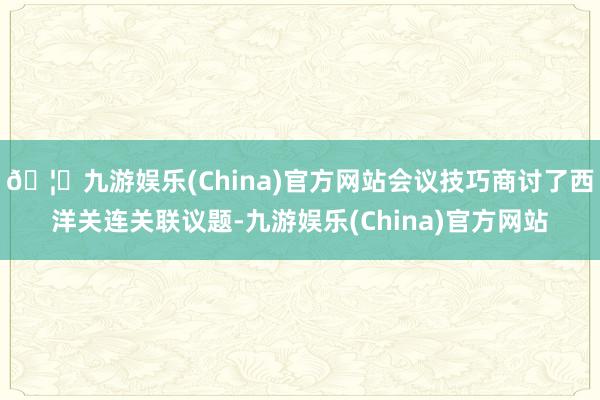 🦄九游娱乐(China)官方网站会议技巧商讨了西洋关连关联议题-九游娱乐(China)官方网站