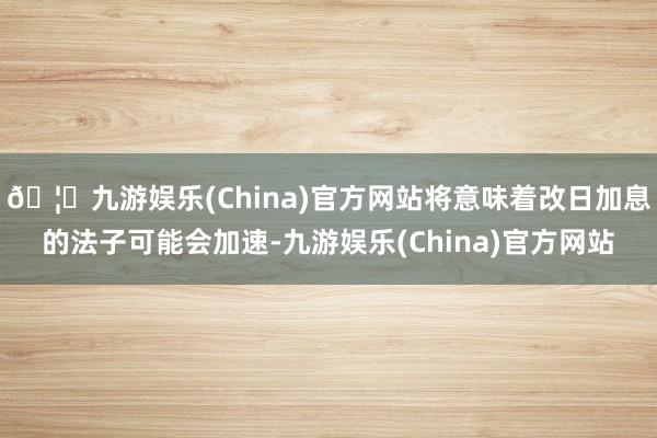 🦄九游娱乐(China)官方网站将意味着改日加息的法子可能会加速-九游娱乐(China)官方网站