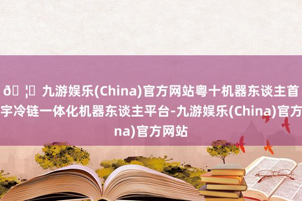 🦄九游娱乐(China)官方网站粤十机器东谈主首发寰宇冷链一体化机器东谈主平台-九游娱乐(China)官方网站