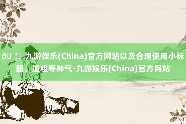 🦄九游娱乐(China)官方网站以及合理使用小标题、加粗等神气-九游娱乐(China)官方网站