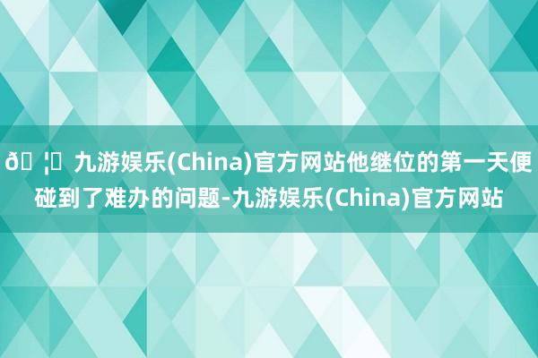 🦄九游娱乐(China)官方网站他继位的第一天便碰到了难办的问题-九游娱乐(China)官方网站