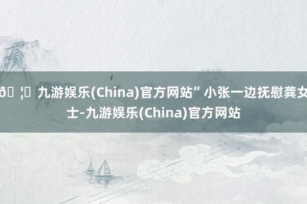 🦄九游娱乐(China)官方网站”小张一边抚慰龚女士-九游娱乐(China)官方网站