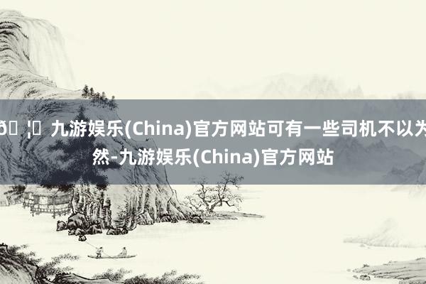 🦄九游娱乐(China)官方网站可有一些司机不以为然-九游娱乐(China)官方网站