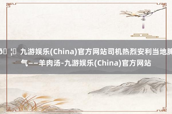 🦄九游娱乐(China)官方网站司机热烈安利当地脾气——羊肉汤-九游娱乐(China)官方网站