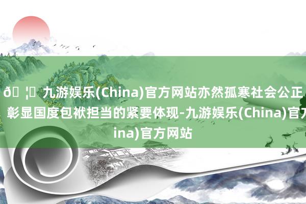 🦄九游娱乐(China)官方网站亦然孤寒社会公正正义、彰显国度包袱担当的紧要体现-九游娱乐(China)官方网站